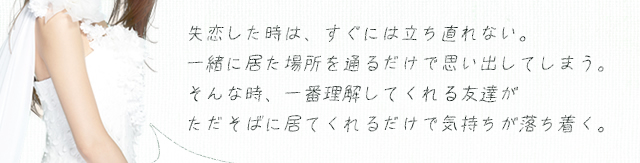 失恋した時は、すぐには立ち直れない。一緒に居た場所を通るだけで思い出してしまう。そんな時、一番理解してくれる友達がただそばに居てくれるだけで気持ちが落ち着く。
