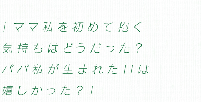 「ママ私を初めて抱く　気持ちはどうだった?　パパ私が生まれた日は　嬉しかった?」