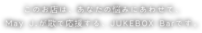 このお店は、あなたの悩みにあわせて、May J.が歌で応援する、JUKEBOX Barです。