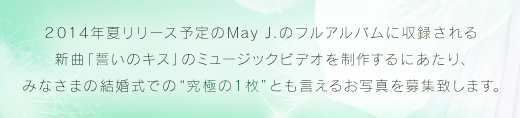 2014年夏リリース予定のMay J.のフルアルバムに収録される新曲『誓いのキス』のミュージックビデオを制作するにあたり、みなさまの結婚式での“究極の１枚”とも言えるお写真を募集致します。